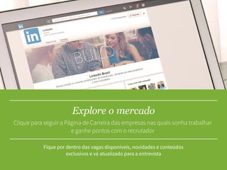 Explore o mercado
Fique por dentro das vagas disponíveis, novidades e conteúdos
exclusívos e vá atualizado para a entrevista
Clique para seguir a Página de Carreira das empresas nas quais sonha trabalhar
e ganhe pontos com o recrutador
 