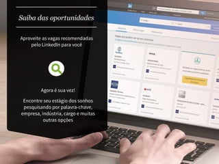 Saiba das oportunidades
Agora é sua vez!
Encontre seu estágio dos sonhos
pesquisando por palavra-chave,
empresa, indústria, cargo e muitas
outras opções
Aproveite as vagas recomendadas
pelo LinkedIn para você
 