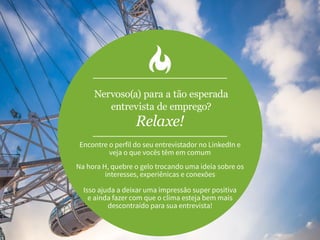Nervoso(a) para a tão esperada
entrevista de emprego?
Relaxe!
Encontre o perfil do seu entrevistador no LinkedIn e
veja o que vocês têm em comum
Na hora H, quebre o gelo trocando uma ideia sobre os
interesses, experiênicas e conexões
Isso ajuda a deixar uma impressão super positiva
e ainda fazer com que o clima esteja bem mais
descontraído para sua entrevista!
 