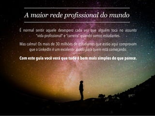Com este guia você verá que tudo é bem mais simples do que parece.
A maior rede profissional do mundo
É normal sentir aquele desespero cada vez que alguém toca no assunto
“vida profissional” e “carreira” quando somos estudantes.
Mas calma! Os mais de 30 milhões de estudantes que estão aqui comprovam
que o LinkedIn é um excelente aliado para quem está começando.
 