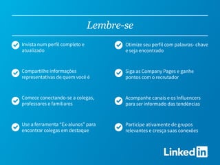 Lembre-se
Invista num perfil completo e
atualizado
Compartilhe informações
representativas de quem você é
Comece conectando-se a colegas,
professores e familiares
Use a ferramenta “Ex-alunos” para
encontrar colegas em destaque
Otimize seu perfil com palavras- chave
e seja encontrado
Siga as Company Pages e ganhe
pontos com o recrutador
Acompanhe canais e os Influencers
para ser informado das tendências
Participe ativamente de grupos
relevantes e cresça suas conexões
 