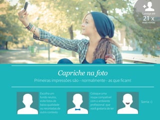Escolha um
fundo neutro,
evite fotos de
baixa qualidade
ou recortadas de
outro contexto
Sorria :-)
Consiga até
21 xmais visitas
Capriche na foto
Primeiras impressões são - normalmente - as que ficam!
Coloque uma
roupa compatível
com o ambiente
profissional que
você gostaria de ter
 