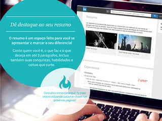 O resumo é um espaço feito para você se
apresentar e marcar o seu diferencial
Conte quem você é, o que faz e o que
deseja em até 3 parágrafos. Inclua
também suas conquistas, habilidades e
coisas que curte.
Dê destaque ao seu resumo
Descubracomoconseguir7xmais
visitasutilizandopalavras-chavenas
próximaspáginas!
 