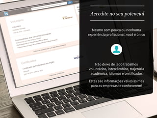 Mesmo com pouca ou nenhuma
experiência profissional, você é único
Acredite no seu potencial
Não deixe de lado trabalhos
voluntários, intercâmbios, trajetória
acadêmica, idiomas e certificados
Estas são informações valiosíssimas
para as empresas te conhecerem!
 