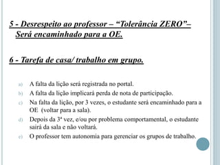 5 - Desrespeito ao professor – “Tolerância ZERO”–
Será encaminhado para a OE.
6 - Tarefa de casa/ trabalho em grupo.
a) A falta da lição será registrada no portal.
b) A falta da lição implicará perda de nota de participação.
c) Na falta da lição, por 3 vezes, o estudante será encaminhado para a
OE (voltar para a sala).
d) Depois da 3ª vez, e/ou por problema comportamental, o estudante
sairá da sala e não voltará.
e) O professor tem autonomia para gerenciar os grupos de trabalho.
 