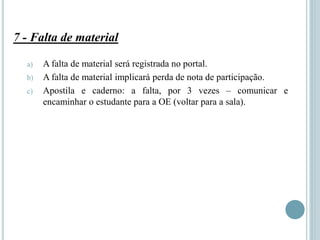 7 - Falta de material
a) A falta de material será registrada no portal.
b) A falta de material implicará perda de nota de participação.
c) Apostila e caderno: a falta, por 3 vezes – comunicar e
encaminhar o estudante para a OE (voltar para a sala).
 