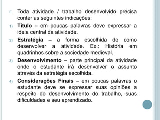 F. Toda atividade / trabalho desenvolvido precisa
conter as seguintes indicações:
1) Título – em poucas palavras deve expressar a
ideia central da atividade.
2) Estratégia – a forma escolhida de como
desenvolver a atividade. Ex.: História em
quadrinhos sobre a sociedade medieval.
3) Desenvolvimento – parte principal da atividade
onde o estudante irá desenvolver o assunto
através da estratégia escolhida.
4) Considerações Finais – em poucas palavras o
estudante deve se expressar suas opiniões a
respeito do desenvolvimento do trabalho, suas
dificuldades e seu aprendizado.
 