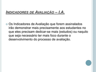 INDICADORES DE AVALIAÇÃO – I.A.
 Os Indicadores de Avaliação que forem assinalados
irão demonstrar mais precisamente aos estudantes no
que eles precisam dedicar-se mais (estudos) ou naquilo
que seja necessário ter mais foco durante o
desenvolvimento do processo de avaliação.
 