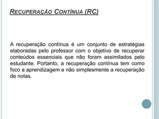 RECUPERAÇÃO CONTÍNUA (RC)
A recuperação contínua é um conjunto de estratégias
elaboradas pelo professor com o objetivo de recuperar
conteúdos essenciais que não foram assimilados pelo
estudante. Portanto, a recuperação contínua tem como
foco a aprendizagem e não simplesmente a recuperação
de notas.
 