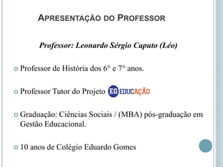APRESENTAÇÃO DO PROFESSOR
Professor: Leonardo Sérgio Caputo (Léo)
 Professor de História dos 6° e 7° anos.
 Professor Tutor do Projeto
 Graduação: Ciências Sociais / (MBA) pós-graduação em
Gestão Educacional.
 10 anos de Colégio Eduardo Gomes
 