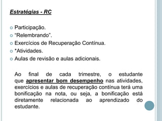 Estratégias - RC
 Participação.
 “Relembrando”.
 Exercícios de Recuperação Contínua.
 *Atividades.
 Aulas de revisão e aulas adicionais.
Ao final de cada trimestre, o estudante
que apresentar bom desempenho nas atividades,
exercícios e aulas de recuperação contínua terá uma
bonificação na nota, ou seja, a bonificação está
diretamente relacionada ao aprendizado do
estudante.
 