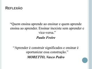 REFLEXÃO
“Quem ensina aprende ao ensinar e quem aprende
ensina ao aprender. Ensinar inexiste sem aprender e
vice-versa.”
Paulo Freire
“Aprender é construir significados e ensinar é
oportunizar essa construção.”
MORETTO, Vasco Pedro
 
