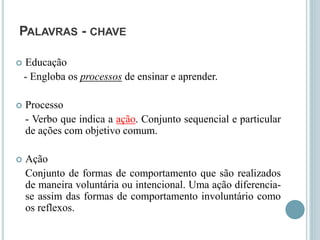 PALAVRAS - CHAVE
 Educação
- Engloba os processos de ensinar e aprender.
 Processo
- Verbo que indica a ação. Conjunto sequencial e particular
de ações com objetivo comum.
 Ação
Conjunto de formas de comportamento que são realizados
de maneira voluntária ou intencional. Uma ação diferencia-
se assim das formas de comportamento involuntário como
os reflexos.
 