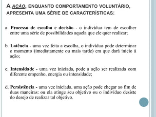 A AÇÃO, ENQUANTO COMPORTAMENTO VOLUNTÁRIO,
APRESENTA UMA SÉRIE DE CARACTERÍSTICAS:
a. Processo de escolha e decisão - o indivíduo tem de escolher
entre uma série de possibilidades aquela que ele quer realizar;
b. Latência - uma vez feita a escolha, o indivíduo pode determinar
o momento (imediatamente ou mais tarde) em que dará início à
ação;
c. Intensidade - uma vez iniciada, pode a ação ser realizada com
diferente empenho, energia ou intensidade;
d. Persistência - uma vez iniciada, uma ação pode chegar ao fim de
duas maneiras: ou ela atinge seu objetivo ou o indivíduo desiste
do desejo de realizar tal objetivo.
 