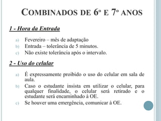 COMBINADOS DE 6º E 7º ANOS
1 - Hora da Entrada
a) Fevereiro – mês de adaptação
b) Entrada – tolerância de 5 minutos.
c) Não existe tolerância após o intervalo.
2 - Uso do celular
a) É expressamente proibido o uso do celular em sala de
aula.
b) Caso o estudante insista em utilizar o celular, para
qualquer finalidade, o celular será retirado e o
estudante será encaminhado à OE.
c) Se houver uma emergência, comunicar à OE.
 