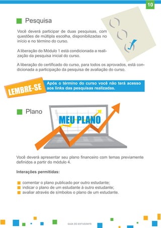 Pesquisa
Você deverá participar de duas pesquisas, com
questões de múltipla escolha, disponibilizadas no
início e no término do curso.
A liberação do Módulo 1 está condicionada a reali-
zação da pesquisa inicial do curso.
A liberação do certificado do curso, para todos os aprovados, está con-
dicionada a participação da pesquisa de avaliação do curso.
Após o término do curso você não terá acesso
aos links das pesquisas realizadas.
Plano
Você deverá apresentar seu plano financeiro com temas previamente
definidos a partir do módulo 4.
Interações permitidas:
comentar o plano publicado por outro estudante;
indicar o plano de um estudante à outro estudante;
avaliar através de símbolos o plano de um estudante.
MEU PLANO
GUIA DO ESTUDANTE
10
 