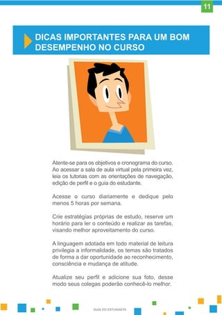 Atente-se para os objetivos e cronograma do curso.
Ao acessar a sala de aula virtual pela primeira vez,
leia os tutorias com as orientações de navegação,
edição de perfil e o guia do estudante.
Acesse o curso diariamente e dedique pelo
menos 5 horas por semana.
Crie estratégias próprias de estudo, reserve um
horário para ler o conteúdo e realizar as tarefas,
visando melhor aproveitamento do curso.
A linguagem adotada em todo material de leitura
privilegia a informalidade, os temas são tratados
de forma a dar oportunidade ao reconhecimento,
consciência e mudança de atitude.
Atualize seu perfil e adicione sua foto, desse
modo seus colegas poderão conhecê-lo melhor.
DICAS IMPORTANTES PARA UM BOM
DESEMPENHO NO CURSO
GUIA DO ESTUDANTE
11
 