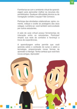 Familiarize-se com o ambiente virtual de aprendi-
zagem para aproveitar melhor os recursos dis-
ponibilizados. Qualquer dificuldade técnica ou de
navegação contate a equipe Fale Conosco.
Participe das atividades colaborativas: opine, co-
mente, indique e avalie as postagens dos seus
colegas. Lembre-se: você também será avaliado
por outros estudantes.
A sala de aula virtual possui ferramentas de
interação entre os estudantes. Participe!
Amplie sua rede de contatos e favoreça a
troca de experiências.
A aprendizagem online permite que você
aprenda sobre o conteúdo do curso e sobre a
tecnologia, proporcionado novas formas de
aprender e interagir. Tenha certeza que você fará
novos amigos. Aproveite!
GUIA DO ESTUDANTE
12
 