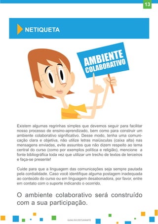 Existem algumas regrinhas simples que devemos seguir para facilitar
nosso processo de ensino-aprendizado, bem como para construir um
ambiente colaborativo significativo. Desse modo, tenha uma comuni-
cação clara e objetiva, não utilize letras maiúsculas (caixa alta) nas
mensagens enviadas, evite assuntos que não dizem respeito ao tema
central do curso (como por exemplos política e religião), mencione a
fonte bibliográfica toda vez que utilizar um trecho de textos de terceiros
e faça-se presente!
Cuide para que a linguagem das comunicações seja sempre pautada
pela cordialidade. Caso você identifique alguma postagem inadequada
ao conteúdo do curso ou em linguagem desabonadora, por favor, entre
em contato com o suporte indicando o ocorrido.
O ambiente colaborativo será construído
com a sua participação.
NETIQUETA
GUIA DO ESTUDANTE
13
 