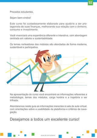 Prezados estudantes,
Sejam bem-vindos!
Este curso foi cuidadosamente elaborado para ajudá-lo a ser pro-
tagonista de suas finanças, melhorando sua relação com o dinheiro,
consumo e investimento.
Você vivenciará uma experiência diferente e interativa, com abordagem
centrada em valores e sustentabilidade.
Os temas norteadores dos módulos são abordados de forma moderna,
sustentável e participativa.
Na apresentação do curso você encontrará as informações referentes a
metodologia, temas dos módulos, carga horária e a trajetória a ser
trilhada.
Abordaremos neste guia as informações inerentes à sala de aula virtual,
com orientações sobre a usabilidade da plataforma e critérios de nave-
gação.
Desejamos a todos um excelente curso!
GUIA DO ESTUDANTE
02
 
