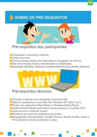 Pré-requisitos dos participantes
Computador conectado a internet;
Conta de e-mail;
Conhecimentos básicos de informática e navegação na internet;
Boa comunicação escrita, interatividade e colaboração;
Dedicação, disciplina, interesse e comprometimento para estudar adistância
Pré-requisitos técnicos
Conexão a internet com velocidade mínima de 56k;
Sistema operacional: Linux, Mac OS, Windows XP, Vista 7 ou 8;
Plugins dos aplicativos Flash Player e Windows Media Player;
Adobe Acrobat Reader para leitura de documentos no formato PDF;
Caixa de som ou fone de ouvido;
Microfone (em caso de conferência de áudio);
Navegadores recomendados: Google Chrome, Mozilla Firefox, Safari e
IE10 (atualizar versões anteriores a esta).
SOBRE OS PRÉ REQUISITOS
GUIA DO ESTUDANTE
03
 