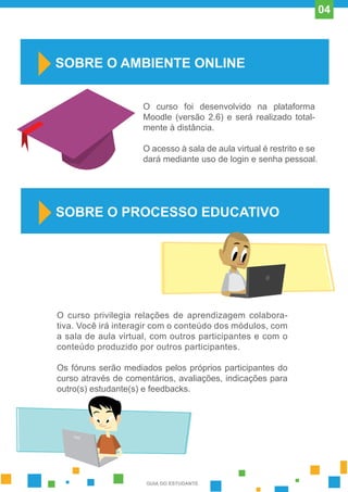 O curso privilegia relações de aprendizagem colabora-
tiva. Você irá interagir com o conteúdo dos módulos, com
a sala de aula virtual, com outros participantes e com o
conteúdo produzido por outros participantes.
Os fóruns serão mediados pelos próprios participantes do
curso através de comentários, avaliações, indicações para
outro(s) estudante(s) e feedbacks.
SOBRE O AMBIENTE ONLINE
O curso foi desenvolvido na plataforma
Moodle (versão 2.6) e será realizado total-
mente à distância.
O acesso à sala de aula virtual é restrito e se
dará mediante uso de login e senha pessoal.
SOBRE O PROCESSO EDUCATIVO
GUIA DO ESTUDANTE
04
 