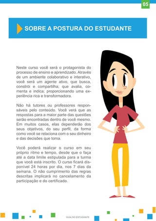 Neste curso você será o protagonista do
processo de ensino e aprendizado. Através
de um ambiente colaborativo e interativo,
você será um agente ativo, que busca,
constrói e compartilha; que avalia, co-
menta e indica; proporcionando uma ex-
periência rica e transformadora.
Não há tutores ou professores respon-
sáveis pelo conteúdo. Você verá que as
respostas para a maior parte das questões
serão encontradas dentro de você mesmo.
Em muitos casos, elas dependerão dos
seus objetivos, do seu perfil, da forma
como você se relaciona com o seu dinheiro
e das decisões que toma.
Você poderá realizar o curso em seu
próprio ritmo e tempo, desde que o faça
até a data limite estipulada para a turma
que você está inscrito. O curso ficará dis-
ponível 24 horas por dia, nos 7 dias da
semana. O não cumprimento das regras
descritas implicará no cancelamento da
participação e do certificado.
SOBRE A POSTURA DO ESTUDANTE
GUIA DO ESTUDANTE
05
 