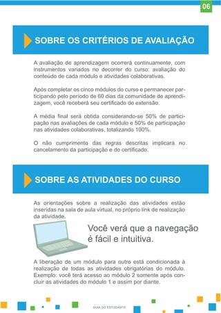 A avaliação de aprendizagem ocorrerá continuamente, com
instrumentos variados no decorrer do curso: avaliação do
conteúdo de cada módulo e atividades colaborativas.
Após completar os cinco módulos do curso e permanecer par-
ticipando pelo período de 60 dias da comunidade de aprendi-
zagem, você receberá seu certificado de extensão.
A média final será obtida considerando-se 50% de partici-
pação nas avaliações de cada módulo e 50% de participação
nas atividades colaborativas, totalizando 100%.
O não cumprimento das regras descritas implicará no
cancelamento da participação e do certificado.
SOBRE OS CRITÉRIOS DE AVALIAÇÃO
SOBRE AS ATIVIDADES DO CURSO
As orientações sobre a realização das atividades estão
inseridas na sala de aula virtual, no próprio link de realização
da atividade.
A liberação de um módulo para outro está condicionada à
realização de todas as atividades obrigatórias do módulo.
Exemplo: você terá acesso ao módulo 2 somente após con-
cluir as atividades do módulo 1 e assim por diante.
Você verá que a navegação
é fácil e intuitiva.
GUIA DO ESTUDANTE
06
 