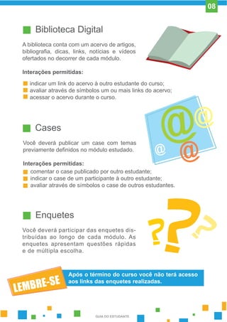 Biblioteca Digital
A biblioteca conta com um acervo de artigos,
bibliografia, dicas, links, notícias e vídeos
ofertados no decorrer de cada módulo.
Interações permitidas:
indicar um link do acervo à outro estudante do curso;
avaliar através de símbolos um ou mais links do acervo;
acessar o acervo durante o curso.
Cases
Você deverá publicar um case com temas
previamente definidos no módulo estudado.
Interações permitidas:
comentar o case publicado por outro estudante;
indicar o case de um participante à outro estudante;
avaliar através de símbolos o case de outros estudantes.
Enquetes
Você deverá participar das enquetes dis-
tribuídas ao longo de cada módulo. As
enquetes apresentam questões rápidas
e de múltipla escolha.
Após o término do curso você não terá acesso
aos links das enquetes realizadas.
GUIA DO ESTUDANTE
08
 