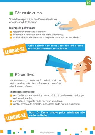 Fórum do curso
Você deverá participar dos fóruns abordados
em cada módulo do curso.
Interações permitidas:
responder a temática do fórum;
comentar a resposta dada por outro estudante;
avaliar através de símbolos a resposta dada por um estudante.
Após o término do curso você não terá acesso
aos fóruns temáticos dos módulos.
Fórum livre
No decorrer do curso você poderá abrir um
tópico de discussão livre referente ao conteúdo
abordado no módulo.
Interações permitidas:
responder aos comentários do seu tópico e dos tópicos criados por
outros estudantes;
comentar a resposta dada por outro estudante;
avaliar através de símbolos a resposta dada por um estudante.
Nota: Os fóruns criados pelos estudantes não
serão avaliados.
GUIA DO ESTUDANTE
09
 