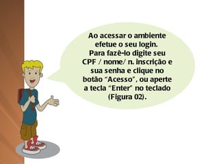 Ao acessar o ambiente efetue o seu login.  Para fazê-lo digite seu CPF / nome/ n. inscrição e sua senha e clique no botão “Acesso”, ou aperte a tecla “Enter” no teclado (Figura 02). 