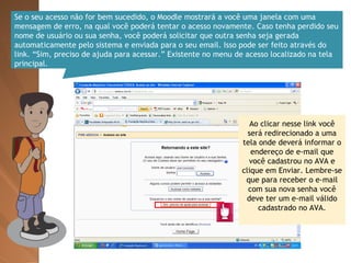 Se o seu acesso não for bem sucedido, o Moodle mostrará a você uma janela com uma mensagem de erro, na qual você poderá tentar o acesso novamente. Caso tenha perdido seu nome de usuário ou sua senha, você poderá solicitar que outra senha seja gerada automaticamente pelo sistema e enviada para o seu email. Isso pode ser feito através do link. “Sim, preciso de ajuda para acessar.” Existente no menu de acesso localizado na tela principal. Ao clicar nesse link você será redirecionado a uma tela onde deverá informar o endereço de e-mail que você cadastrou no AVA e clique em Enviar. Lembre-se que para receber o e-mail com sua nova senha você deve ter um e-mail válido cadastrado no AVA. 