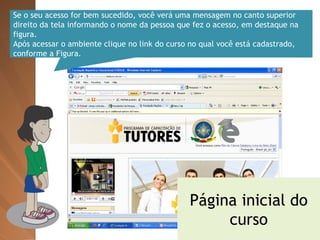 Se o seu acesso for bem sucedido, você verá uma mensagem no canto superior direito da tela informando o nome da pessoa que fez o acesso, em destaque na figura. Após acessar o ambiente clique no link do curso no qual você está cadastrado, conforme a Figura. Página inicial do curso 
