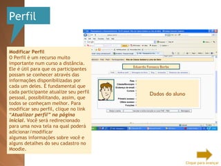 Perfil Modificar Perfil O Perfil é um recurso muito importante num curso a distância. Ele é útil para que os participantes possam se conhecer através das informações disponibilizadas por cada um deles. É fundamental que cada participante atualize seu perfil pessoal, possibilitando, assim, que todos se conheçam melhor. Para modificar seu perfil, clique no link “ Atualizar perfil” na página inicial.  Você será redirecionado para uma nova tela na qual poderá adicionar/modificar algumas informações sobre você e alguns detalhes do seu cadastro no Moodle. Eduardo Fonseca Borba Dados do aluno Clique para avançar 