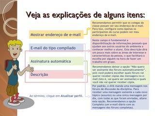 Veja as explicações de alguns itens: Mostrar endereço de e-mail E-mail do tipo compilado Assinatura automática Descrição Ao término, clique em  Atualizar perfil. Neste campo é fundamental a disponibilização de informações pessoais que ajudam aos outros usuários do ambiente a conhecer melhor o aluno. Esta descrição dirá um pouco mais sobre as áreas de interesse e características da pessoa, o que facilitará a escolha por alguém na hora de fazer um trabalho em grupo. Por padrão, o AVA manda uma mensagem nos fóruns de discussão da disciplina. Para receber uma mensagem somente a cada novo tópico (assunto) ou uma única mensagem por dia, com todas as que foram enviadas, altere esta opção. Recomendamos a opção Completo (um e-mail diário com as mensagens dos fóruns completas). Recomendamos deixar a opção “Não quero ser assinante dos fóruns automaticamente”, pois você poderá escolher quais fóruns vai querer receber cópias das mensagens no e-mail (isto é, vai quere ser assinante) e quais você não vai querer receber cópia. Recomendamos permitir que os colegas da classe possam ver seu endereço de e-mail. Para isso, configure como Apenas os participantes do curso podem ver meu endereço de e-mail. 