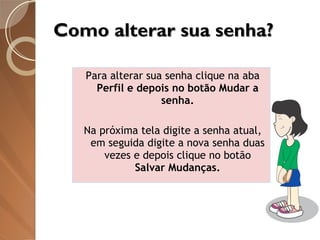 Como alterar sua senha? Para alterar sua senha clique na aba  Perfil e depois no botão Mudar a senha. Na próxima tela digite a senha atual, em seguida digite a nova senha duas vezes e depois clique no botão  Salvar Mudanças. 