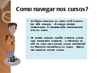Como navegar nos cursos? A página principal do curso está dividida em três colunas.  A coluna central corresponde à programação propriamente dita do curso.  As outras colunas contêm diversas caixas com finalidades diversas;  a presença ou não de cada uma destas caixas dependerá da Proposta pedagógica do curso.  Vamos ver algumas destas caixas. 