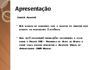 Apresentação   Caro(a) Aluno(a)! Este manual foi elaborado com o objetivo de orientar seus estudos na modalidade à distância.  Nele você encontrará informações importantes e dicas sobre o Projeto PAE – Programa de Apoio ao Estudo e sobre como melhor aproveitar o Ambiente Virtual de Aprendizagem (AVA) Moodle. 