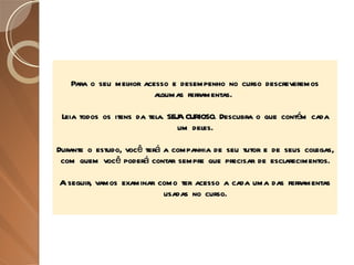 Para o seu melhor acesso e desempenho no curso descreveremos algumas ferramentas.  Leia todos os itens da tela. SEJA CURIOSO. Descubra o que contém cada um deles. Durante o estudo, você terá a companhia de seu tutor e de seus colegas, com quem você poderá contar sempre que precisar de esclarecimentos. A seguir, vamos examinar como ter acesso a cada uma das ferramentas usadas no curso. 