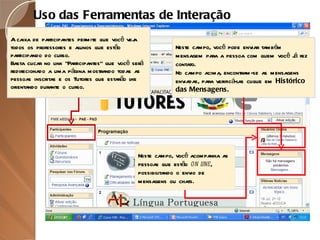 A caixa de participantes permite que você veja todos os professores e alunos que estão participando do curso. Basta clicar no link “Participantes” que você será redirecionado a uma página mostrando todas as pessoas inscritas e os Tutores que estarão lhe orientando durante o curso. Uso das Ferramentas de Interação Neste campo, você pode enviar também mensagem para a pessoa com quem você já fez contato. No campo acima, encontram-se as mensagens enviadas, para verificá-las clique em  Histórico das Mensagens. Neste campo, você acompanha as pessoas que estão  on line , possibilitando o envio de mensagens ou chats. 