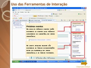 Uso das Ferramentas de Interação Próximos eventos Na caixa de próximos eventos serão mostrados os eventos mais próximos cadastrados no calendário, em ordem cronológica. No campo atividade recente são mostradas as últimas movimentações feitas na plataforma, em ordem cronológica, e as últimas postagens. Clique para avançar 