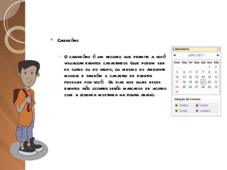 Calendário O calendário é um recurso que permite a você visualizar eventos cadastrados (que podem ser do curso ou do grupo, ou mesmo do ambiente moodle e também o cadastro de eventos pessoais por você.  Os dias nos quais esses eventos irão ocorrer serão marcados de acordo com a legenda mostrada na figura abaixo. 
