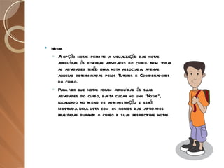 Notas A opção notas permite a visualização das notas atribuídas às diversas atividades do curso. Nem todas as atividades terão uma nota associada, apenas aquelas determinadas pelos Tutores e Coordenadores do curso. Para ver que notas foram atribuídas às suas atividades do curso, basta clicar no link “Notas”, localizado no menu de administração e será mostrada uma lista com os nomes das atividades realizadas durante o curso e suas respectivas notas. 