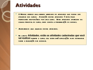 Atividades O Moodle oferece uma grande variedade de atividades que podem ser utilizadas nos cursos.  A seleção destas atividades é feita pelos professores responsáveis por cada curso.  Estas atividades aparecem na coluna principal do curso, onde consta a programação do mesmo. Abordaremos aqui algumas destas atividades. No campo  Atividades, estão as atividades cadastradas que você vai realizar  durante o curso, seu tutor dará explicações mais detalhadas sobre a realização das mesmas. 