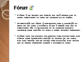 Fórum O fórum é um recurso que permite que você interaja com os outros participantes do curso em qualquer dia ou horário. A participação nos fóruns é fundamental para a construção do grupo em um curso a distância, já que é através dele que os participantes têm a possibilidade de se conhecer melhor e conversar sobre questões do curso e outros assuntos pertinentes. O fórum pode ser utilizado, por exemplo, para discutir sobre suas dúvidas sobre determinada questão ou assunto em um curso; mas pode também ser um espaço para discussões mais amplas que se tornem pertinentes durante o decorrer do curso. 