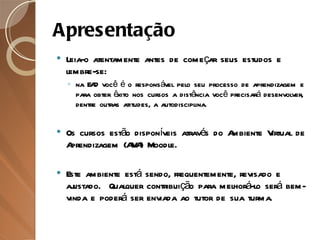 Apresentação Leia-o atentamente antes de começar seus estudos e lembre-se:  na EAD você é o responsável pelo seu processo de aprendizagem e para obter êxito nos cursos a distância você precisará desenvolver, dentre outras atitudes, a autodisciplina. Os cursos estão disponíveis através do Ambiente Virtual de Aprendizagem (AVA) Moodle.  Este ambiente está sendo, frequentemente, revisado e ajustado.  Qualquer contribuição para melhorá-lo será bem-vinda e poderá ser enviada ao tutor de sua turma.  