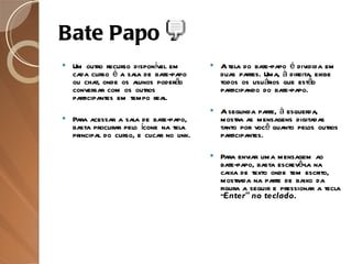 Bate Papo Um outro recurso disponível em cada curso é a sala de bate-papo ou chat, onde os alunos poderão conversar com os outros participantes em tempo real. Para acessar a sala de bate-papo, basta procurar pelo ícone na tela principal do curso, e clicar no link. A tela do bate-papo é dividida em duas partes. Uma, à direita, exibe todos os usuários que estão participando do bate-papo.  A segunda parte, à esquerda, mostra as mensagens digitadas tanto por você quanto pelos outros participantes. Para enviar uma mensagem ao bate-papo, basta escrevê-la na caixa de texto onde tem escrito, mostrada na parte de baixo da figura a seguir e pressionar a tecla " Enter" no teclado. 