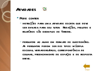 Atividades Pode conter instruções para uma atividade escrita que deve ser enviada para seu tutor.  Redações, projetos e relatórios são exemplos de Tarefas. perguntas ao aluno em formato de questionário.  As perguntas podem ser dos tipos: múltipla escolha, verdadeiro/falso, correspondência de colunas, preenchimento de espaços e de resposta breve. Clique 