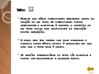 Wiki Permite que vários participantes trabalhem juntos na criação de um texto. Os participantes podem acrescentar e modificar, à vontade, o conteúdo de um texto inicial, sem necessidade de validação destas alterações.  O nome wiki tem origem nas ilhas havaianas e significa super rápido, devido à velocidade em que com que o texto final é criado.  As versões intermediárias do texto são mantidas e podem ser recuperadas a qualquer tempo. Clique 