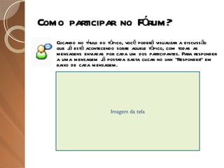 Como participar no Fórum? Clicando no título do tópico, você poderá visualizar a discussão que já está acontecendo sobre aquele tópico, com todas as mensagens enviadas por cada um dos participantes. Para responder a uma mensagem já postada basta clicar no link “Responder” em baixo de cada mensagem. Imagem da tela 